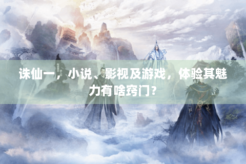 诛仙一，小说、影视及游戏，体验其魅力有啥窍门？