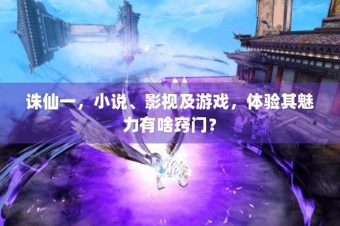 诛仙一，小说、影视及游戏，体验其魅力有啥窍门？
