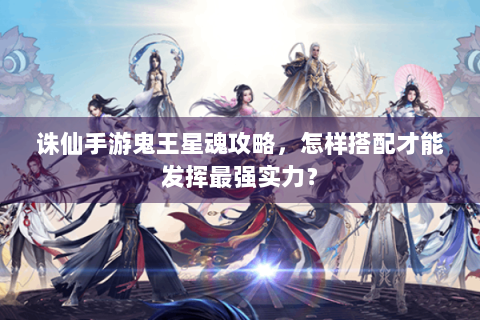 诛仙手游鬼王星魂攻略，怎样搭配才能发挥最强实力？