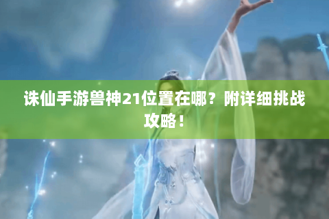 诛仙手游兽神21位置在哪？附详细挑战攻略！