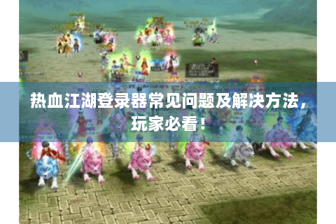 热血江湖登录器常见问题及解决方法，玩家必看！