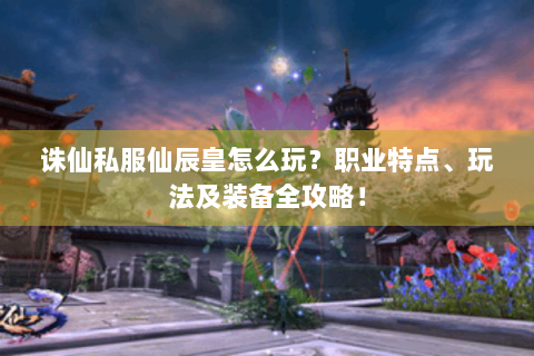 诛仙私服仙辰皇怎么玩？职业特点、玩法及装备全攻略！