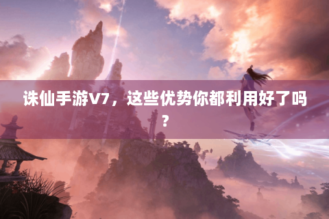 诛仙手游V7，这些优势你都利用好了吗？