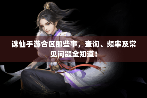 诛仙手游合区那些事，查询、频率及常见问题全知道！