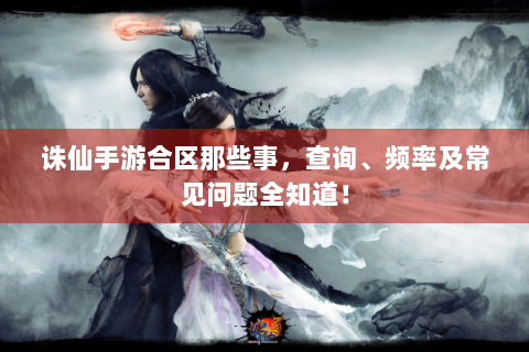 诛仙手游合区那些事，查询、频率及常见问题全知道！