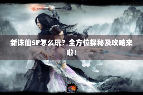 新诛仙SF怎么玩？全方位探秘及攻略来啦！