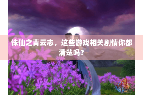诛仙之青云志，这些游戏相关剧情你都清楚吗？