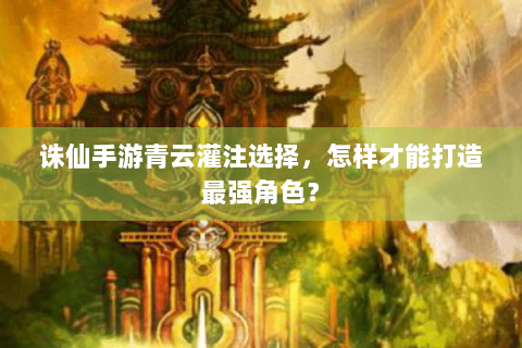 诛仙手游青云灌注选择，怎样才能打造最强角色？