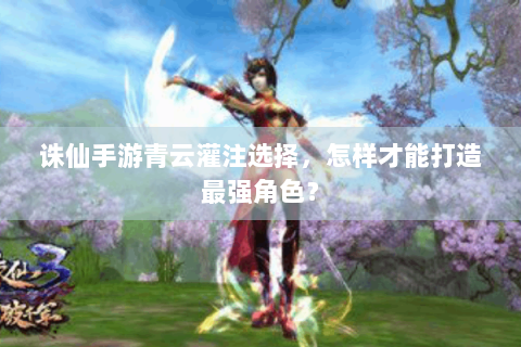 诛仙手游青云灌注选择，怎样才能打造最强角色？