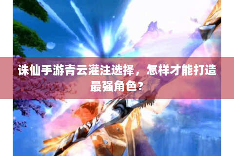 诛仙手游青云灌注选择，怎样才能打造最强角色？