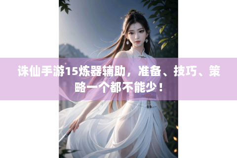 诛仙手游15炼器辅助，准备、技巧、策略一个都不能少！