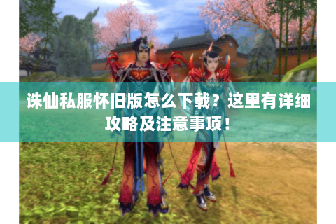 诛仙私服怀旧版怎么下载？这里有详细攻略及注意事项！
