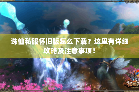 诛仙私服怀旧版怎么下载？这里有详细攻略及注意事项！