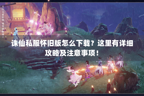 诛仙私服怀旧版怎么下载？这里有详细攻略及注意事项！