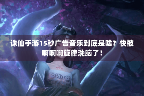 诛仙手游15秒广告音乐到底是啥？快被啊啊啊旋律洗脑了！