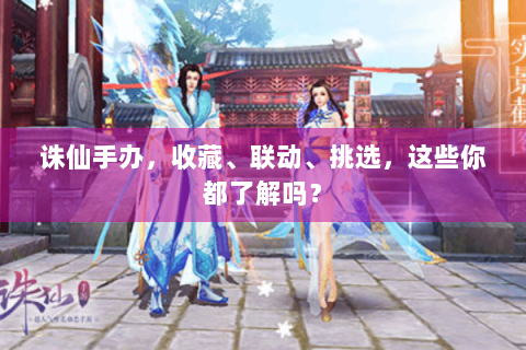 诛仙手办，收藏、联动、挑选，这些你都了解吗？