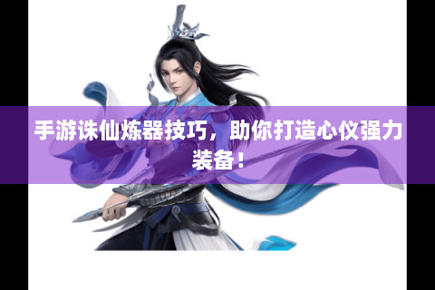 手游诛仙炼器技巧，助你打造心仪强力装备！