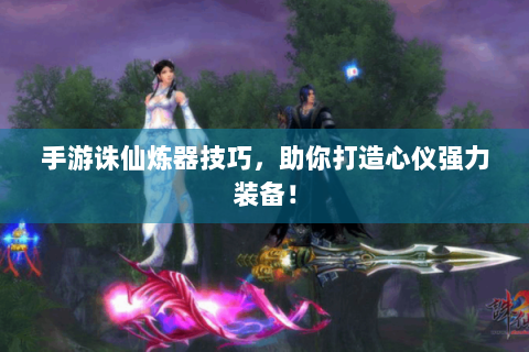手游诛仙炼器技巧，助你打造心仪强力装备！