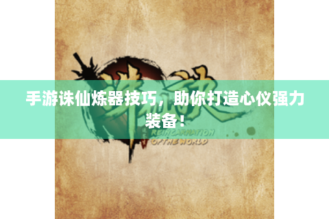 手游诛仙炼器技巧，助你打造心仪强力装备！