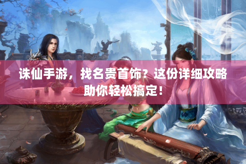 诛仙手游，找名贵首饰？这份详细攻略助你轻松搞定！