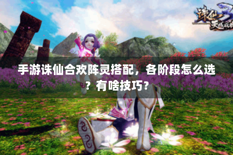 手游诛仙合欢阵灵搭配，各阶段怎么选？有啥技巧？