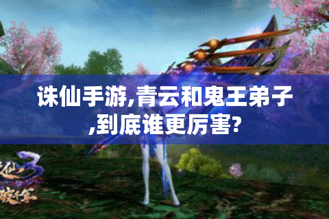 诛仙手游,青云和鬼王弟子,到底谁更厉害?