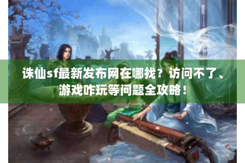 诛仙sf最新发布网在哪找？访问不了、游戏咋玩等问题全攻略！