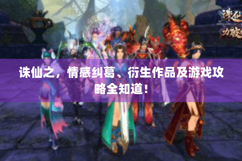 诛仙之，情感纠葛、衍生作品及游戏攻略全知道！