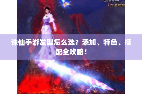 诛仙手游发型怎么选？添加、特色、搭配全攻略！