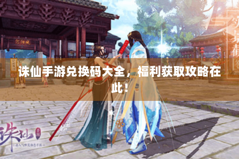 诛仙手游兑换码大全，福利获取攻略在此！