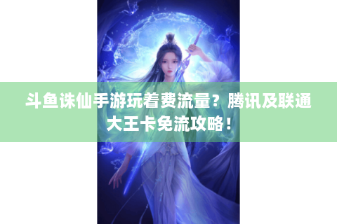 斗鱼诛仙手游玩着费流量？腾讯及联通大王卡免流攻略！