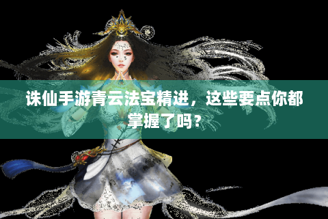 诛仙手游青云法宝精进，这些要点你都掌握了吗？