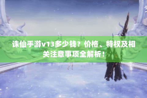 诛仙手游v13多少钱？价格、特权及相关注意事项全解析！