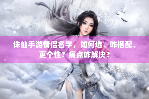 诛仙手游情侣名字，如何选、咋搭配、更个性？痛点咋解决？