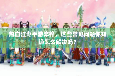 热血江湖手游淬锋，这些常见问题你知道怎么解决吗？