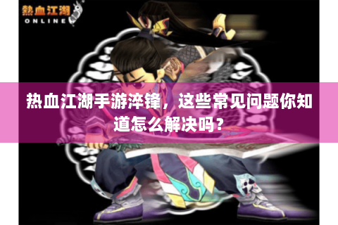 热血江湖手游淬锋，这些常见问题你知道怎么解决吗？