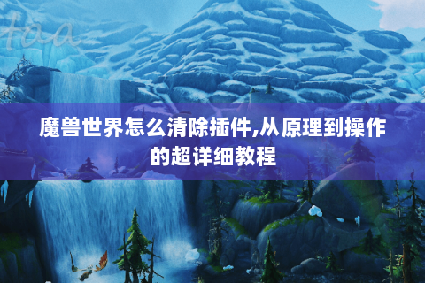 魔兽世界怎么清除插件,从原理到操作的超详细教程