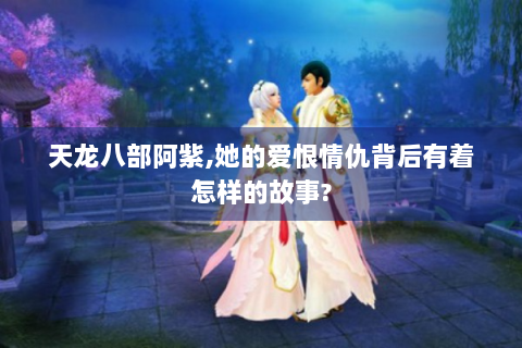 天龙八部阿紫,她的爱恨情仇背后有着怎样的故事?