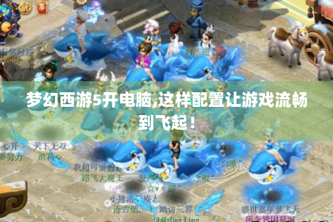 梦幻西游5开电脑,这样配置让游戏流畅到飞起！