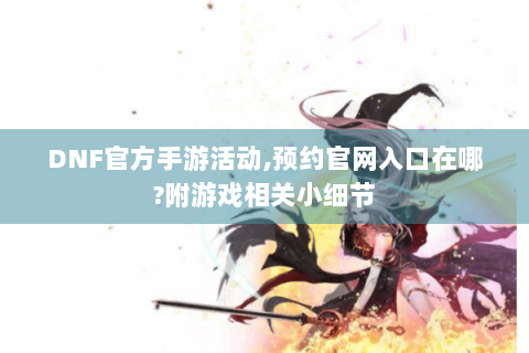 DNF官方手游活动,预约官网入口在哪?附游戏相关小细节