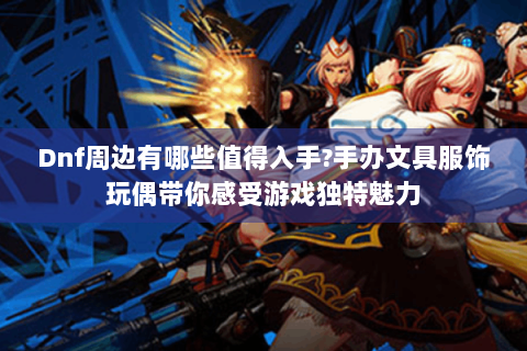 Dnf周边有哪些值得入手?手办文具服饰玩偶带你感受游戏独特魅力