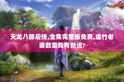 天龙八部后传,全集完整版免费,虚竹老婆数量竟有新说?