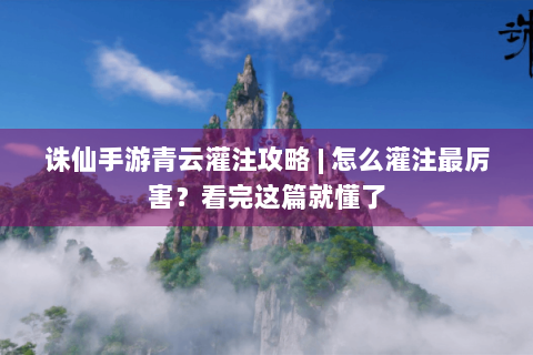 诛仙手游青云灌注攻略 | 怎么灌注最厉害？看完这篇就懂了