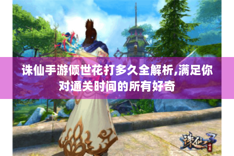诛仙手游倾世花打多久全解析,满足你对通关时间的所有好奇