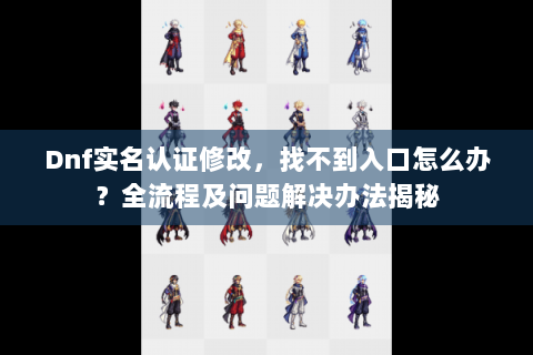 Dnf实名认证修改，找不到入口怎么办？全流程及问题解决办法揭秘