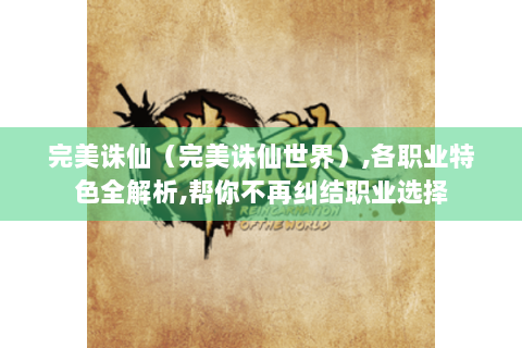 完美诛仙（完美诛仙世界）,各职业特色全解析,帮你不再纠结职业选择
