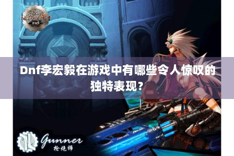 Dnf李宏毅在游戏中有哪些令人惊叹的独特表现？