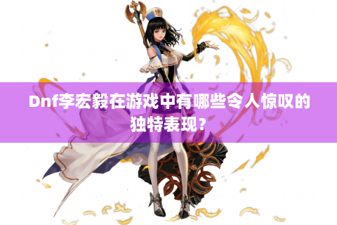 Dnf李宏毅在游戏中有哪些令人惊叹的独特表现？