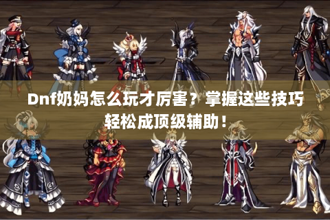 Dnf奶妈怎么玩才厉害？掌握这些技巧轻松成顶级辅助！