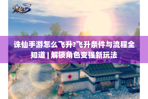 诛仙手游怎么飞升?飞升条件与流程全知道 | 解锁角色变强新玩法